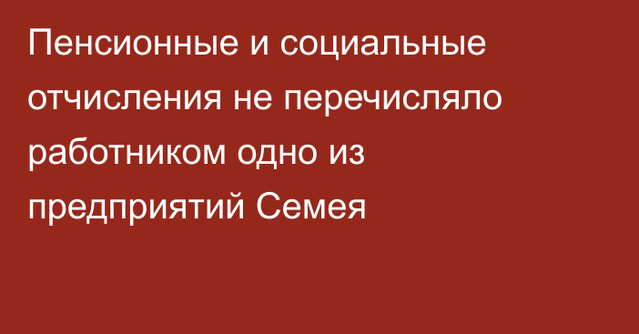 Пенсионные и социальные отчисления не перечисляло работником одно из предприятий Семея