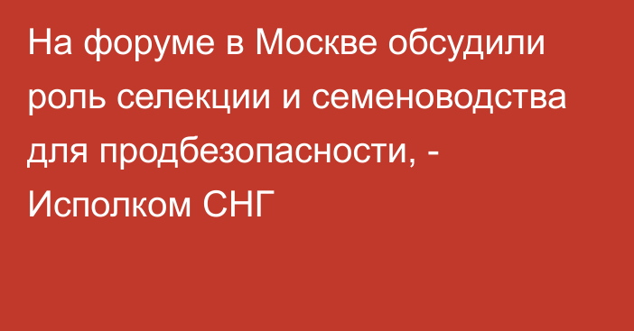 На форуме в Москве обсудили роль селекции и семеноводства для продбезопасности, - Исполком СНГ