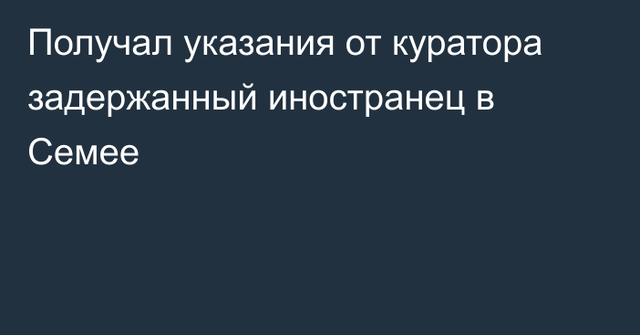 Получал указания от куратора задержанный иностранец в Семее