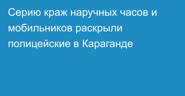 Серию краж наручных часов и мобильников раскрыли полицейские в Караганде