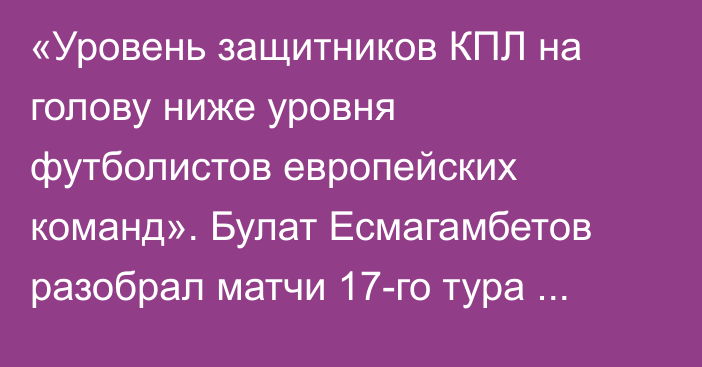 «Уровень защитников КПЛ на голову ниже уровня футболистов европейских команд». Булат Есмагамбетов разобрал матчи 17-го тура Премьер-Лиги