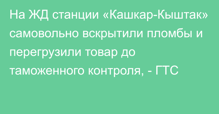 На ЖД станции «Кашкар-Кыштак» самовольно вскрытили пломбы и перегрузили товар до таможенного контроля, - ГТС