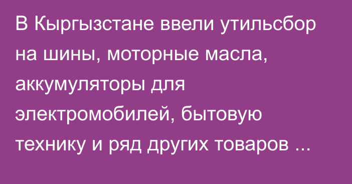 В Кыргызстане ввели утильсбор на шины, моторные масла, аккумуляторы для электромобилей, бытовую технику и ряд других товаров (список)