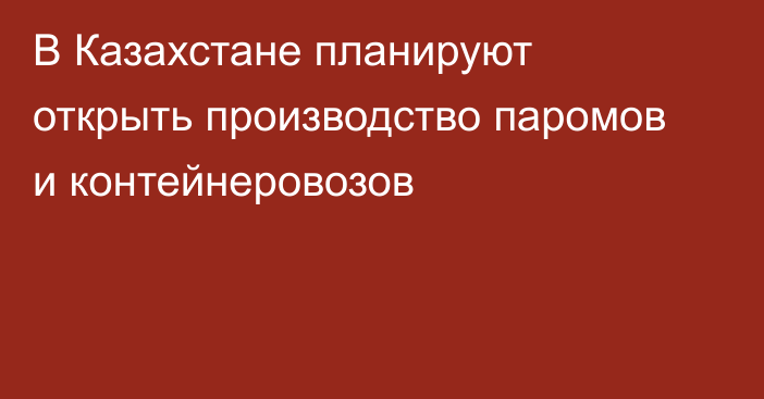 В Казахстане планируют открыть производство паромов и контейнеровозов