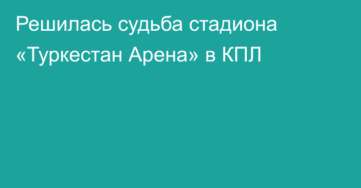 Решилась судьба стадиона «Туркестан Арена» в КПЛ