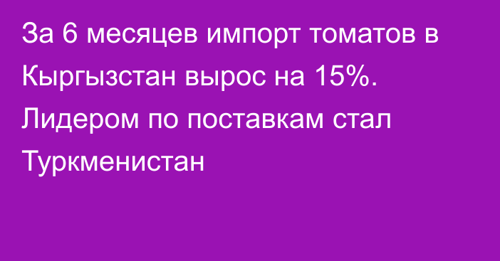 За 6 месяцев импорт томатов в Кыргызстан вырос на 15%. Лидером по поставкам стал Туркменистан