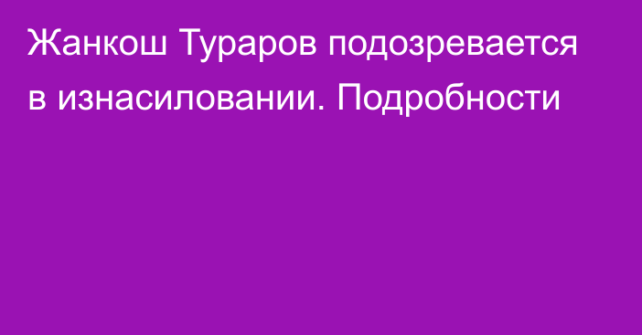 Жанкош Тураров подозревается в изнасиловании. Подробности