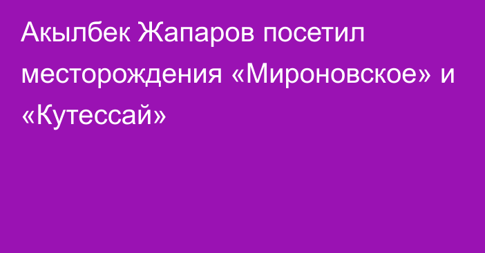 Акылбек Жапаров посетил месторождения «Мироновское» и «Кутессай»