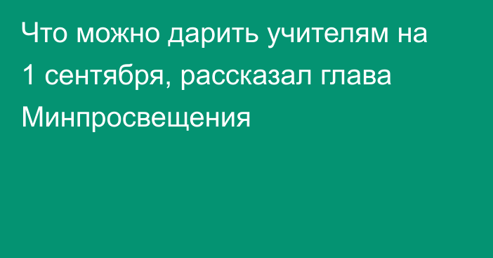 Что можно дарить учителям на 1 сентября, рассказал глава Минпросвещения