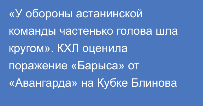 «У обороны астанинской команды частенько голова шла кругом». КХЛ оценила поражение «Барыса» от «Авангарда» на Кубке Блинова