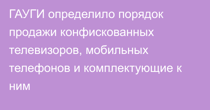 ГАУГИ определило порядок продажи конфискованных телевизоров, мобильных телефонов и комплектующие к ним