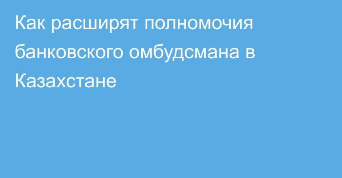 Как расширят полномочия банковского омбудсмана в Казахстане