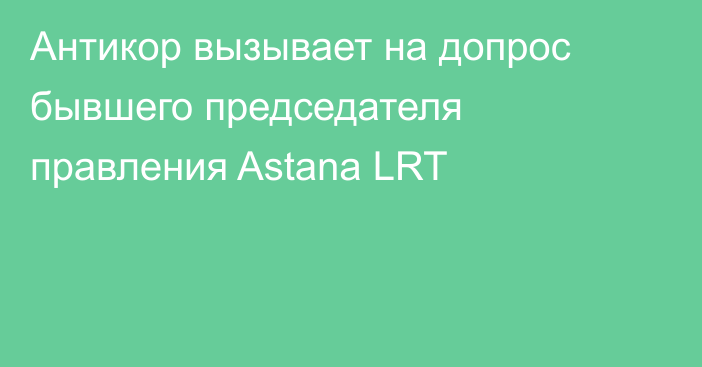 Антикор вызывает на допрос бывшего председателя правления Astana LRT