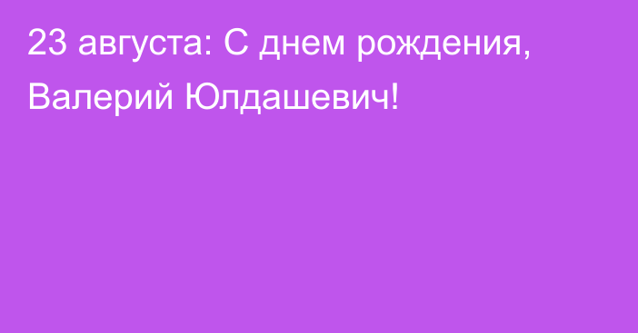 23 августа: С днем рождения, Валерий Юлдашевич!