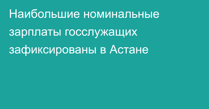 Наибольшие номинальные зарплаты госслужащих зафиксированы в Астане