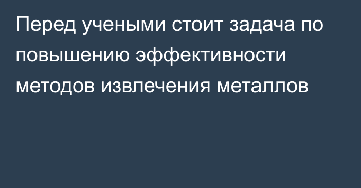 Перед учеными стоит задача по повышению эффективности методов извлечения металлов