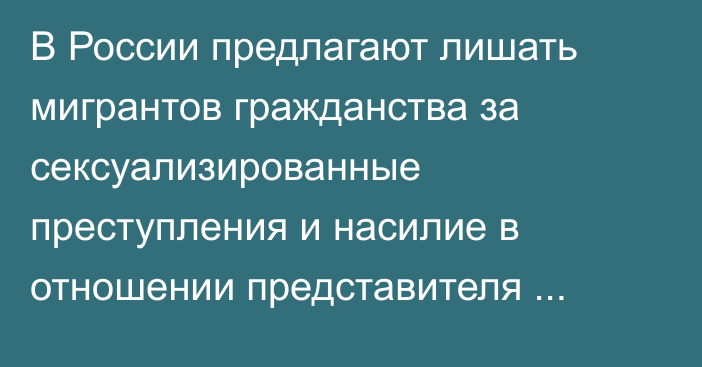 В России предлагают лишать мигрантов гражданства за сексуализированные преступления и насилие в отношении представителя власти