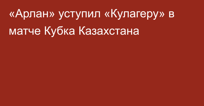 «Арлан» уступил «Кулагеру» в матче Кубка Казахстана