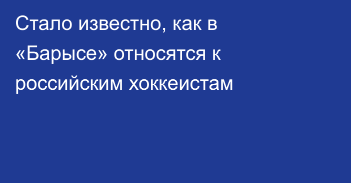 Стало известно, как в «Барысе» относятся к российским хоккеистам