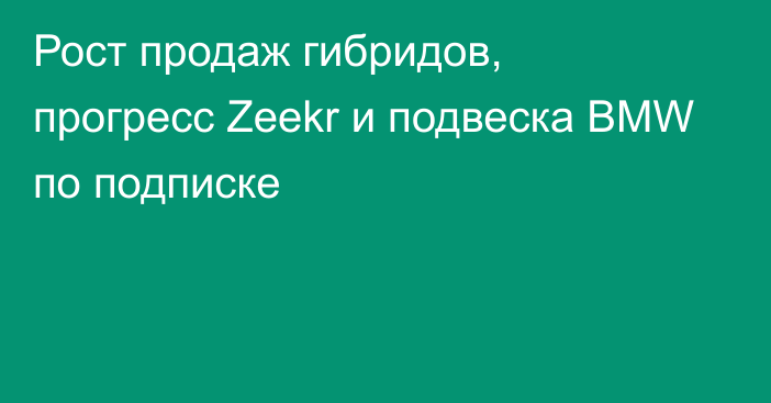 Рост продаж гибридов, прогресс Zeekr и подвеска BMW по подписке