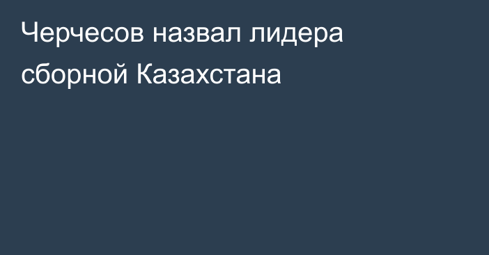 Черчесов назвал лидера сборной Казахстана