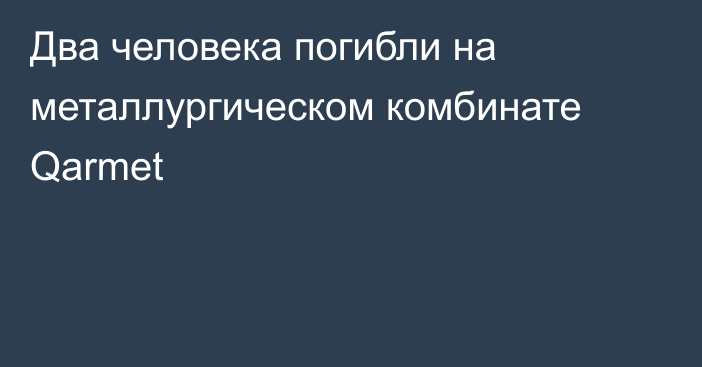 Два человека погибли на металлургическом комбинате Qarmet