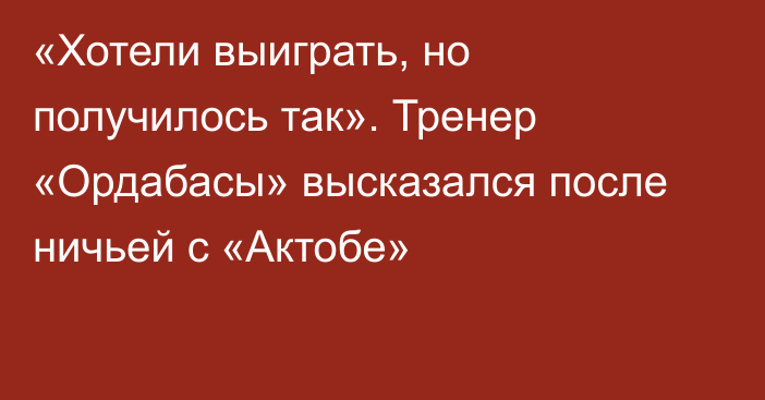 «Хотели выиграть, но получилось так». Тренер «Ордабасы» высказался после ничьей с «Актобе»