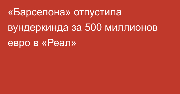 «Барселона» отпустила вундеркинда за 500 миллионов евро в «Реал»