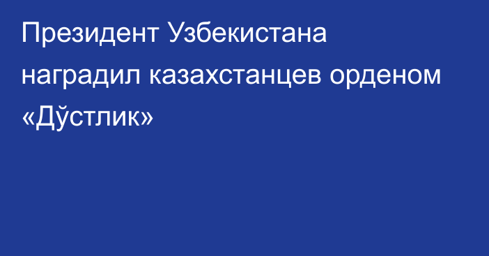 Президент Узбекистана наградил казахстанцев орденом «Дўстлик»