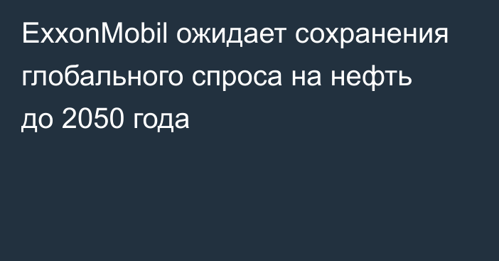 ExxonMobil ожидает сохранения глобального спроса на нефть до 2050 года