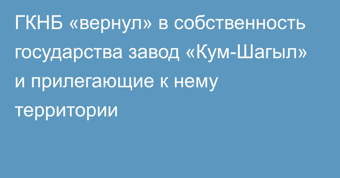 ГКНБ «вернул» в собственность государства завод «Кум-Шагыл» и прилегающие к нему территории