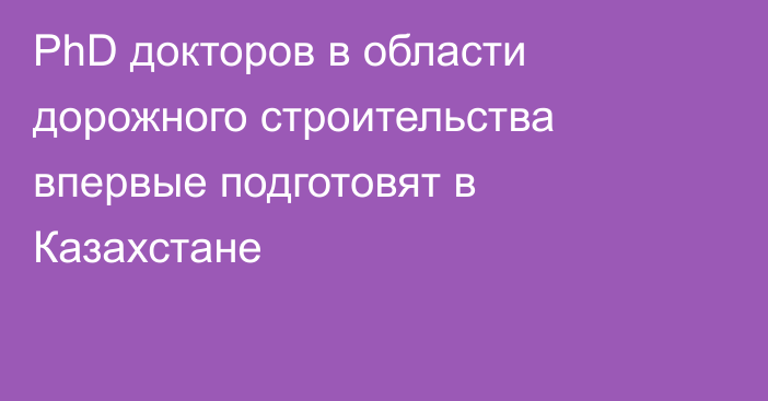 PhD докторов в области дорожного строительства впервые подготовят в Казахстане