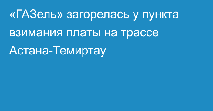 «ГАЗель» загорелась у пункта взимания платы на трассе Астана-Темиртау