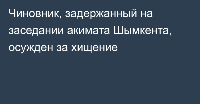 Чиновник, задержанный на заседании акимата Шымкента, осужден за хищение