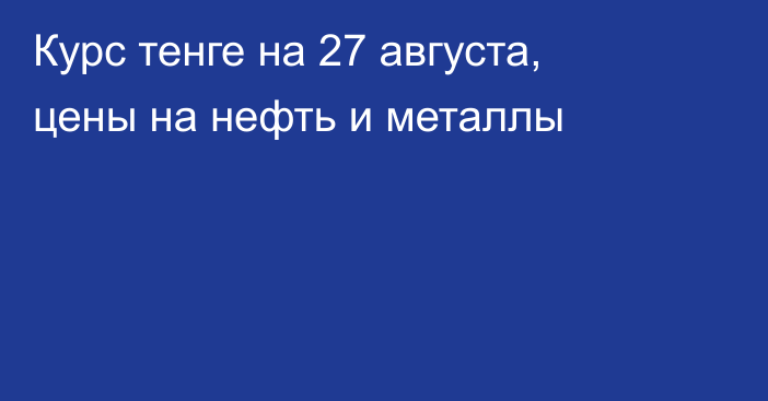 Курс тенге на 27 августа, цены на нефть и металлы