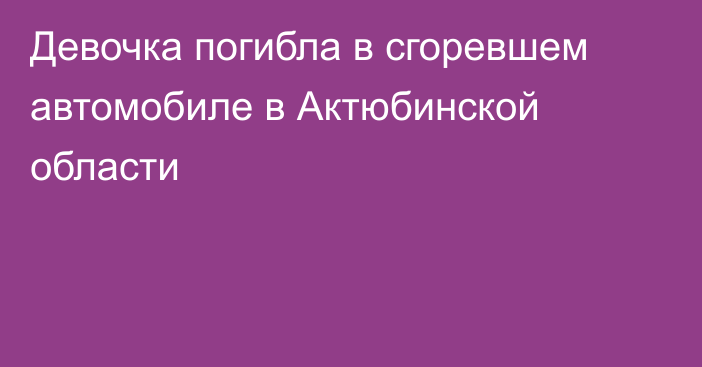 Девочка погибла в сгоревшем автомобиле в Актюбинской области