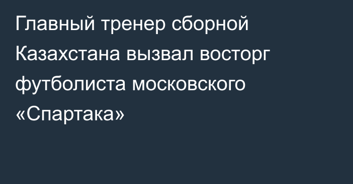 Главный тренер сборной Казахстана вызвал восторг футболиста московского «Спартака»