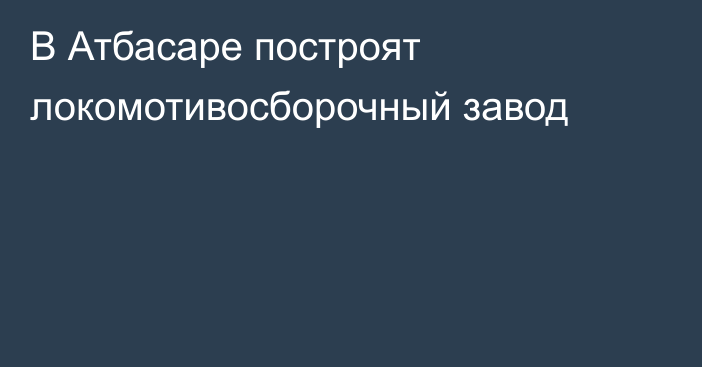 В Атбасаре построят локомотивосборочный завод