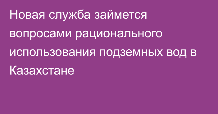 Новая служба займется вопросами рационального использования подземных вод в Казахстане