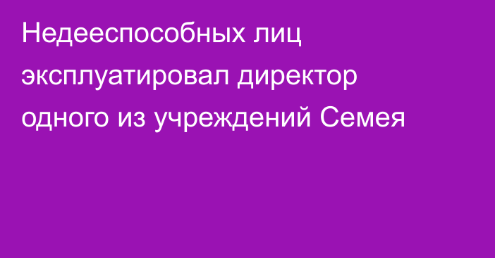 Недееспособных лиц эксплуатировал директор одного из учреждений Семея