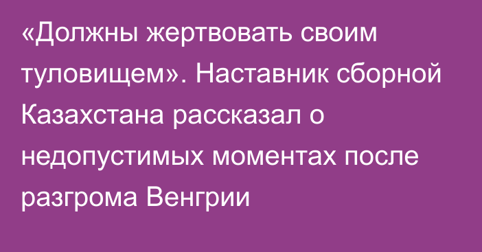 «Должны жертвовать своим туловищем». Наставник сборной Казахстана рассказал о недопустимых моментах после разгрома Венгрии