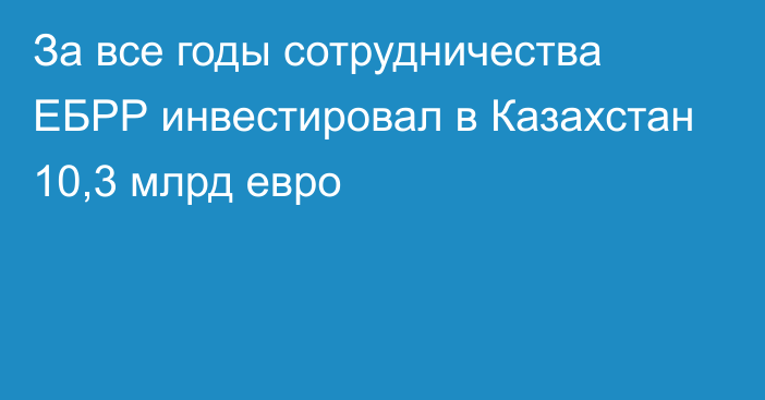 За все годы сотрудничества ЕБРР инвестировал в Казахстан 10,3 млрд евро