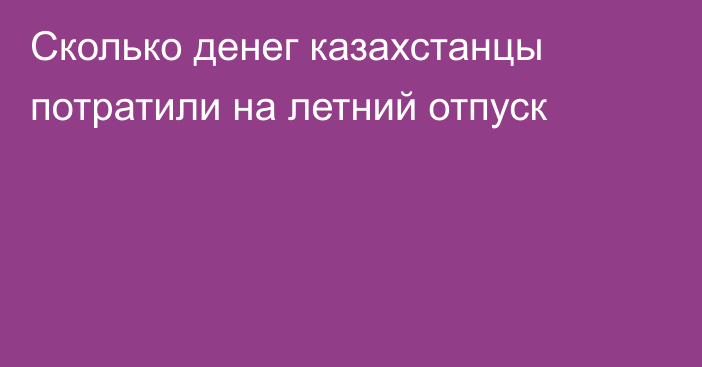 Сколько денег казахстанцы потратили на летний отпуск