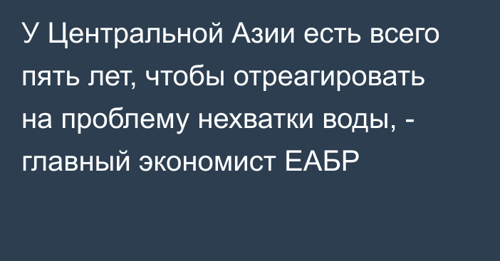 У Центральной Азии есть всего пять лет, чтобы отреагировать на проблему нехватки воды, - главный экономист ЕАБР