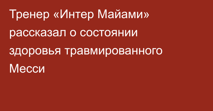 Тренер «Интер Майами» рассказал о состоянии здоровья травмированного Месси