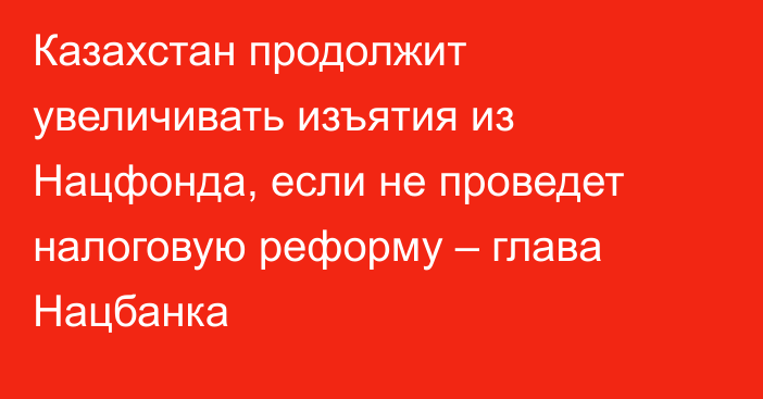 Казахстан продолжит увеличивать изъятия из Нацфонда, если не проведет налоговую реформу – глава Нацбанка