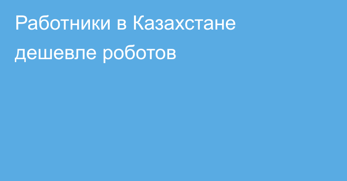 Работники в Казахстане дешевле роботов