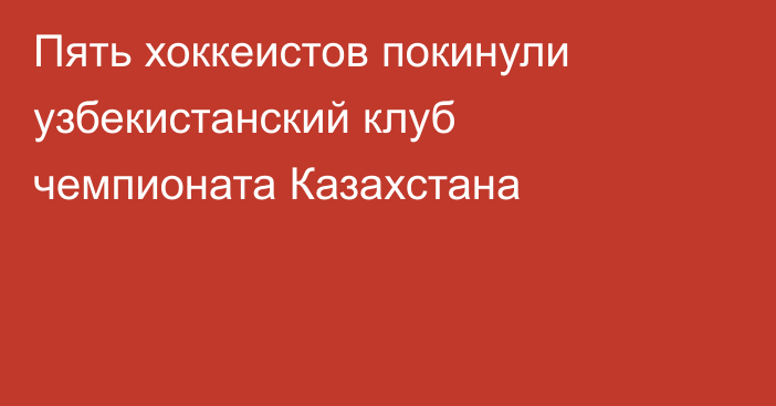 Пять хоккеистов покинули узбекистанский клуб чемпионата Казахстана