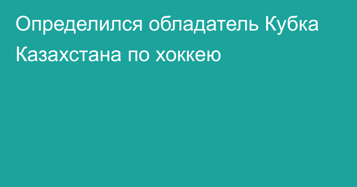 Определился обладатель Кубка Казахстана по хоккею