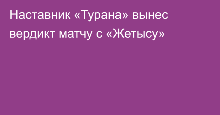 Наставник «Турана» вынес вердикт матчу с «Жетысу»